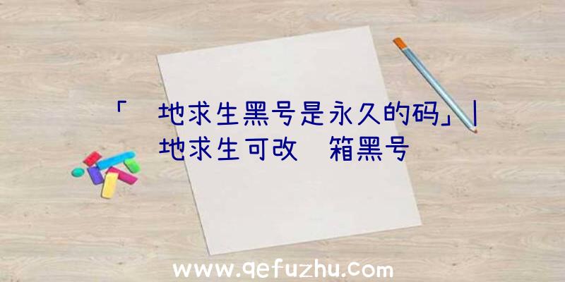 「绝地求生黑号是永久的码」|绝地求生可改邮箱黑号